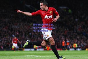 篮球场上的救赎之战，巴斯与韦伯斯特引领辽宁广厦双双告捷