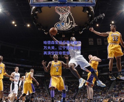 哈德森生涯总得分破三万大关，辽宁憾负新疆再演空砍帝悲情