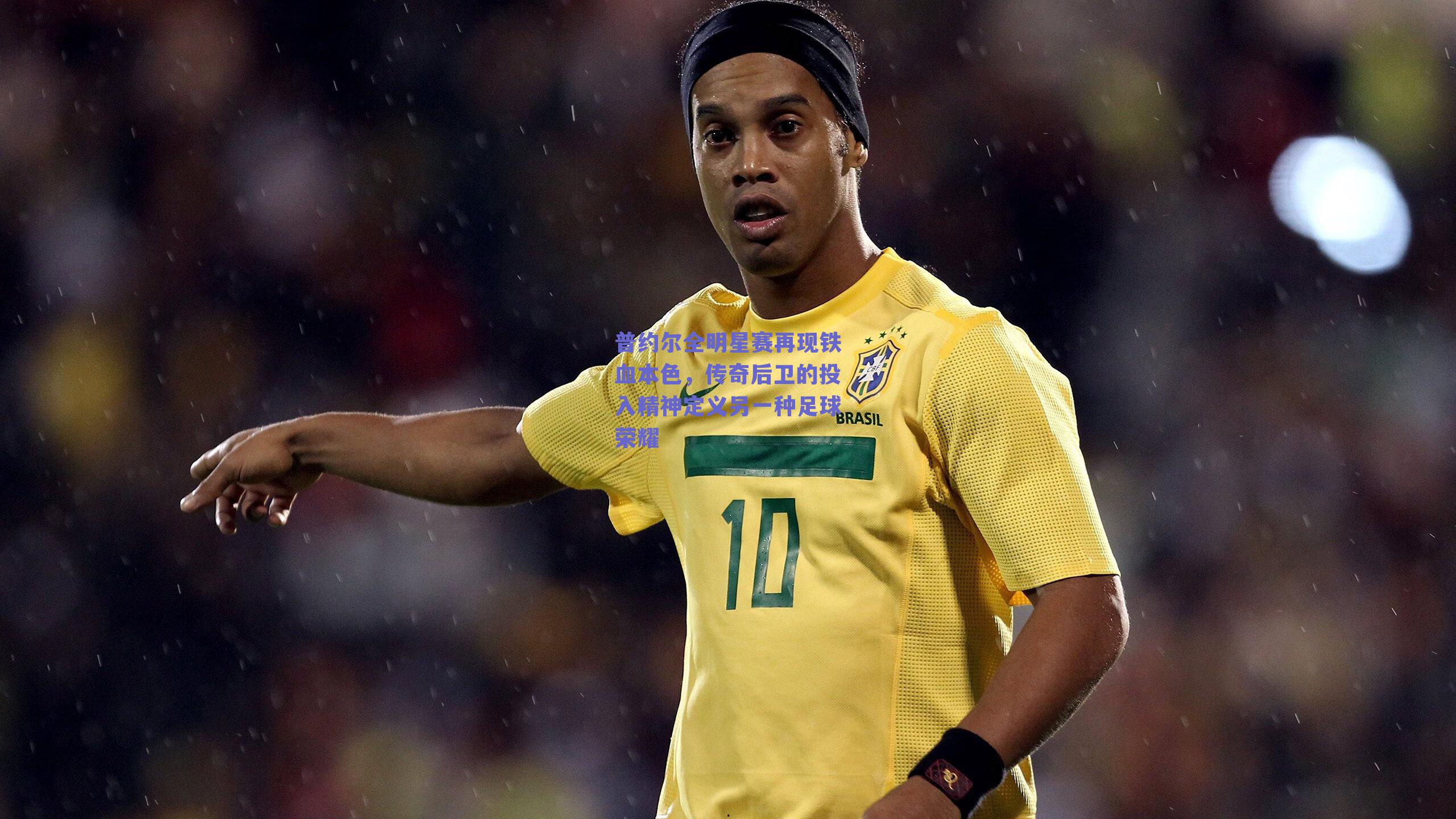 普约尔全明星赛再现铁血本色，传奇后卫的投入精神定义另一种足球荣耀